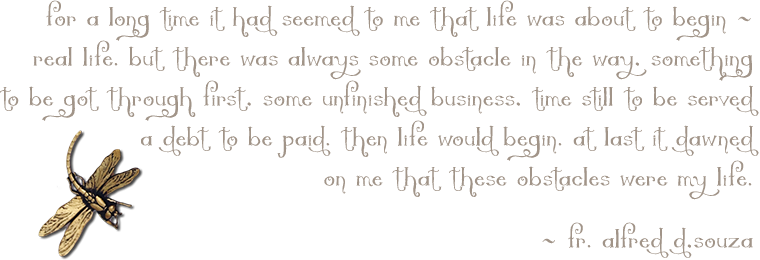 'For a long time it had seemed to me that life was about to begin -- real life. But there was always some obstacle in the way. Something to be got through. Some unfinished business. Time still to be served, a debt to be paid. Then life would begin. At last it dawned on me that these obstacles were my life.' --Fr. Alfred D'Souza